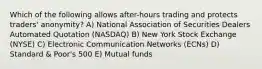 Which of the following allows after-hours trading and protects traders' anonymity? A) National Association of Securities Dealers Automated Quotation (NASDAQ) B) New York Stock Exchange (NYSE) C) Electronic Communication Networks (ECNs) D) Standard & Poor's 500 E) Mutual funds