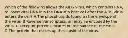 Which of the following allows the AIDS virus, which contains RNA, to insert viral DNA into the DNA of a host cell after the AIDS virus enters the cell? A.The phospholipids found on the envelope of the virus. B.Reverse transcriptase, an enzyme encoded by the virus. C.Receptor proteins located on the surface of the virus. D.The protein that makes up the capsid of the virus.