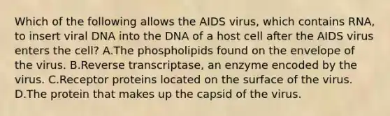 Which of the following allows the AIDS virus, which contains RNA, to insert viral DNA into the DNA of a host cell after the AIDS virus enters the cell? A.The phospholipids found on the envelope of the virus. B.Reverse transcriptase, an enzyme encoded by the virus. C.Receptor proteins located on the surface of the virus. D.The protein that makes up the capsid of the virus.