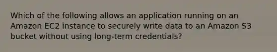 Which of the following allows an application running on an Amazon EC2 instance to securely write data to an Amazon S3 bucket without using long-term credentials?