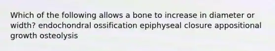 Which of the following allows a bone to increase in diameter or width? endochondral ossification epiphyseal closure appositional growth osteolysis