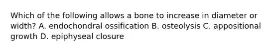 Which of the following allows a bone to increase in diameter or width? A. endochondral ossification B. osteolysis C. appositional growth D. epiphyseal closure