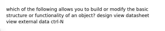 which of the following allows you to build or modify the basic structure or functionality of an object? design view datasheet view external data ctrl-N