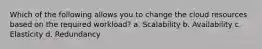 Which of the following allows you to change the cloud resources based on the required workload? a. Scalability b. Availability c. Elasticity d. Redundancy