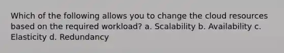 Which of the following allows you to change the cloud resources based on the required workload? a. Scalability b. Availability c. Elasticity d. Redundancy