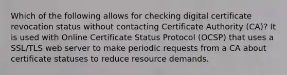 Which of the following allows for checking digital certificate revocation status without contacting Certificate Authority (CA)? It is used with Online Certificate Status Protocol (OCSP) that uses a SSL/TLS web server to make periodic requests from a CA about certificate statuses to reduce resource demands.