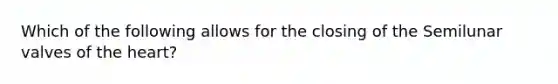 Which of the following allows for the closing of the Semilunar valves of the heart?