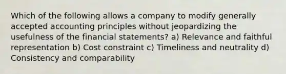 Which of the following allows a company to modify generally accepted accounting principles without jeopardizing the usefulness of the financial statements? a) Relevance and faithful representation b) Cost constraint c) Timeliness and neutrality d) Consistency and comparability