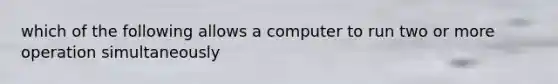 which of the following allows a computer to run two or more operation simultaneously