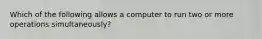 Which of the following allows a computer to run two or more operations simultaneously?