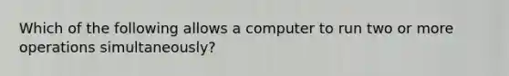 Which of the following allows a computer to run two or more operations simultaneously?