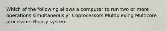 Which of the following allows a computer to run two or more operations simultaneously" Coprocessors Multiplexing Multicore processors Binary system