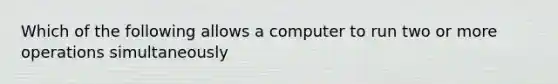 Which of the following allows a computer to run two or more operations simultaneously