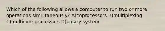 Which of the following allows a computer to run two or more operations simultaneously? A)coprocessors B)multiplexing C)multicore processors D)binary system