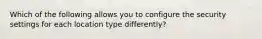 Which of the following allows you to configure the security settings for each location type differently?