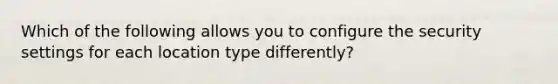 Which of the following allows you to configure the security settings for each location type differently?