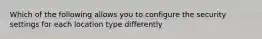 Which of the following allows you to configure the security settings for each location type differently