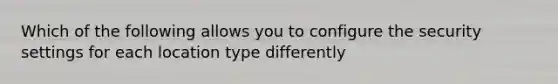 Which of the following allows you to configure the security settings for each location type differently