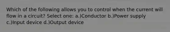 Which of the following allows you to control when the current will flow in a circuit? Select one: a.)Conductor b.)Power supply c.)Input device d.)Output device