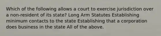 Which of the following allows a court to exercise jurisdiction over a non-resident of its state? Long Arm Statutes Establishing minimum contacts to the state Establishing that a corporation does business in the state All of the above.