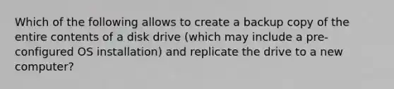 Which of the following allows to create a backup copy of the entire contents of a disk drive (which may include a pre-configured OS installation) and replicate the drive to a new computer?