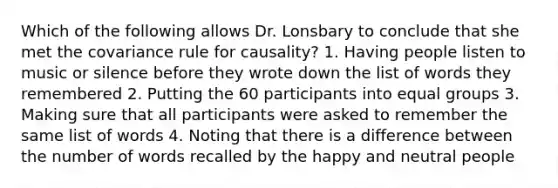 Which of the following allows Dr. Lonsbary to conclude that she met the covariance rule for causality? 1. Having people listen to music or silence before they wrote down the list of words they remembered 2. Putting the 60 participants into equal groups 3. Making sure that all participants were asked to remember the same list of words 4. Noting that there is a difference between the number of words recalled by the happy and neutral people