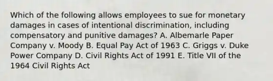 Which of the following allows employees to sue for monetary damages in cases of intentional discrimination, including compensatory and punitive damages? A. Albemarle Paper Company v. Moody B. Equal Pay Act of 1963 C. Griggs v. Duke Power Company D. Civil Rights Act of 1991 E. Title VII of the 1964 Civil Rights Act