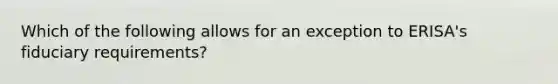 Which of the following allows for an exception to ERISA's fiduciary requirements?