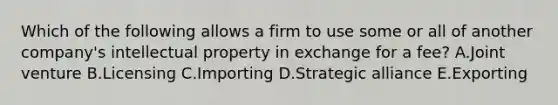 Which of the following allows a firm to use some or all of another​ company's intellectual property in exchange for a​ fee? A.Joint venture B.Licensing C.Importing D.Strategic alliance E.Exporting