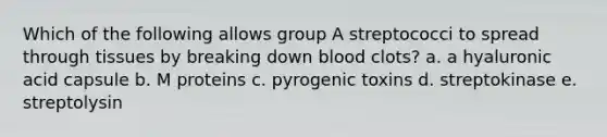 Which of the following allows group A streptococci to spread through tissues by breaking down blood clots? a. a hyaluronic acid capsule b. M proteins c. pyrogenic toxins d. streptokinase e. streptolysin