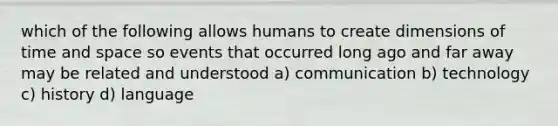 which of the following allows humans to create dimensions of time and space so events that occurred long ago and far away may be related and understood a) communication b) technology c) history d) language