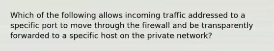 Which of the following allows incoming traffic addressed to a specific port to move through the firewall and be transparently forwarded to a specific host on the private network?