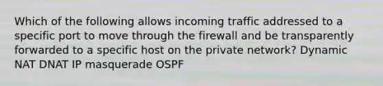 Which of the following allows incoming traffic addressed to a specific port to move through the firewall and be transparently forwarded to a specific host on the private network? Dynamic NAT DNAT IP masquerade OSPF