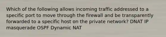 Which of the following allows incoming traffic addressed to a specific port to move through the firewall and be transparently forwarded to a specific host on the private network? DNAT IP masquerade OSPF Dynamic NAT