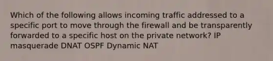 Which of the following allows incoming traffic addressed to a specific port to move through the firewall and be transparently forwarded to a specific host on the private network? IP masquerade DNAT OSPF Dynamic NAT