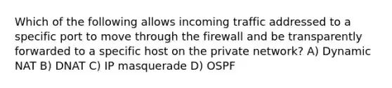 Which of the following allows incoming traffic addressed to a specific port to move through the firewall and be transparently forwarded to a specific host on the private network? A) Dynamic NAT B) DNAT C) IP masquerade D) OSPF