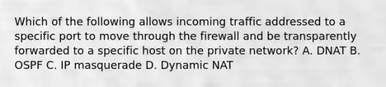 Which of the following allows incoming traffic addressed to a specific port to move through the firewall and be transparently forwarded to a specific host on the private network? A. DNAT B. OSPF C. IP masquerade D. Dynamic NAT