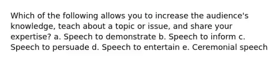 Which of the following allows you to increase the audience's knowledge, teach about a topic or issue, and share your expertise? a. Speech to demonstrate b. Speech to inform c. Speech to persuade d. Speech to entertain e. Ceremonial speech