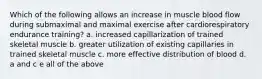 Which of the following allows an increase in muscle blood flow during submaximal and maximal exercise after cardiorespiratory endurance training? a. increased capillarization of trained skeletal muscle b. greater utilization of existing capillaries in trained skeletal muscle c. more effective distribution of blood d. a and c e all of the above