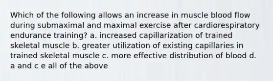 Which of the following allows an increase in muscle blood flow during submaximal and maximal exercise after cardiorespiratory endurance training? a. increased capillarization of trained skeletal muscle b. greater utilization of existing capillaries in trained skeletal muscle c. more effective distribution of blood d. a and c e all of the above