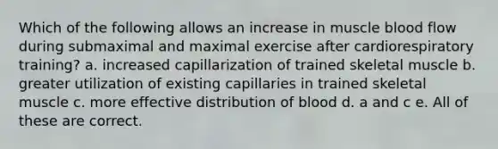 Which of the following allows an increase in muscle blood flow during submaximal and maximal exercise after cardiorespiratory training? a. increased capillarization of trained skeletal muscle b. greater utilization of existing capillaries in trained skeletal muscle c. more effective distribution of blood d. a and c e. All of these are correct.