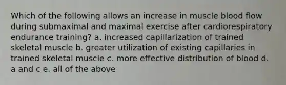 Which of the following allows an increase in muscle blood flow during submaximal and maximal exercise after cardiorespiratory endurance training? a. increased capillarization of trained skeletal muscle b. greater utilization of existing capillaries in trained skeletal muscle c. more effective distribution of blood d. a and c e. all of the above