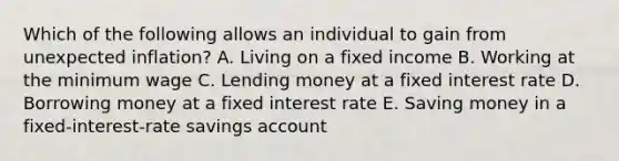 Which of the following allows an individual to gain from unexpected inflation? A. Living on a fixed income B. Working at the minimum wage C. Lending money at a fixed interest rate D. Borrowing money at a fixed interest rate E. Saving money in a fixed-interest-rate savings account