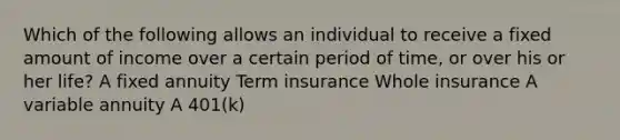 Which of the following allows an individual to receive a fixed amount of income over a certain period of time, or over his or her life? A fixed annuity Term insurance Whole insurance A variable annuity A 401(k)