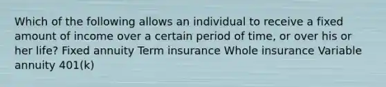 Which of the following allows an individual to receive a fixed amount of income over a certain period of time, or over his or her life? Fixed annuity Term insurance Whole insurance Variable annuity 401(k)