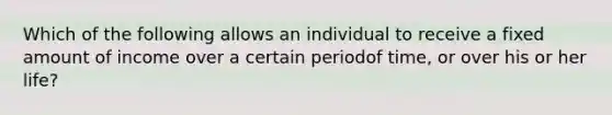 Which of the following allows an individual to receive a fixed amount of income over a certain periodof time, or over his or her life?