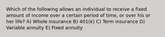 Which of the following allows an individual to receive a fixed amount of income over a certain period of time, or over his or her life? A) Whole insurance B) 401(k) C) Term insurance D) Variable annuity E) Fixed annuity