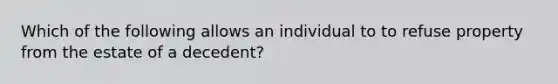 Which of the following allows an individual to to refuse property from the estate of a decedent?