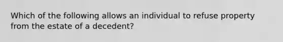 Which of the following allows an individual to refuse property from the estate of a decedent?