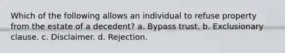 Which of the following allows an individual to refuse property from the estate of a decedent? a. Bypass trust. b. Exclusionary clause. c. Disclaimer. d. Rejection.